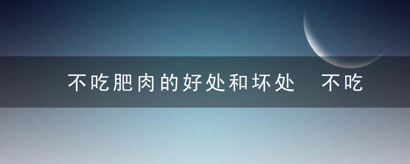 不吃肥肉的好处和坏处 不吃肥肉有哪些好处和坏处